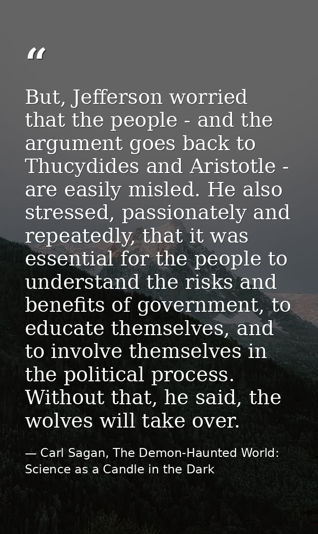 But, Jefferson worried that the people - and the argument goes back to Thucydides and Aristotle - are easily misled. He  — Carl Sagan, The Demon-Haunted World: Science as a Candle in the Dark