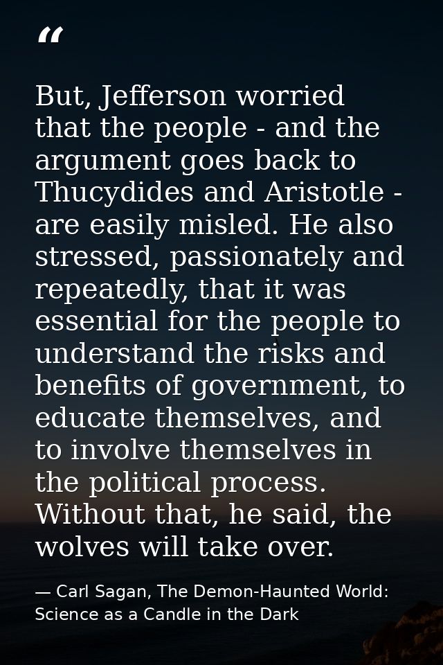 But, Jefferson worried that the people - and the argument goes back to Thucydides and Aristotle - are easily misled. He  — Carl Sagan, The Demon-Haunted World: Science as a Candle in the Dark