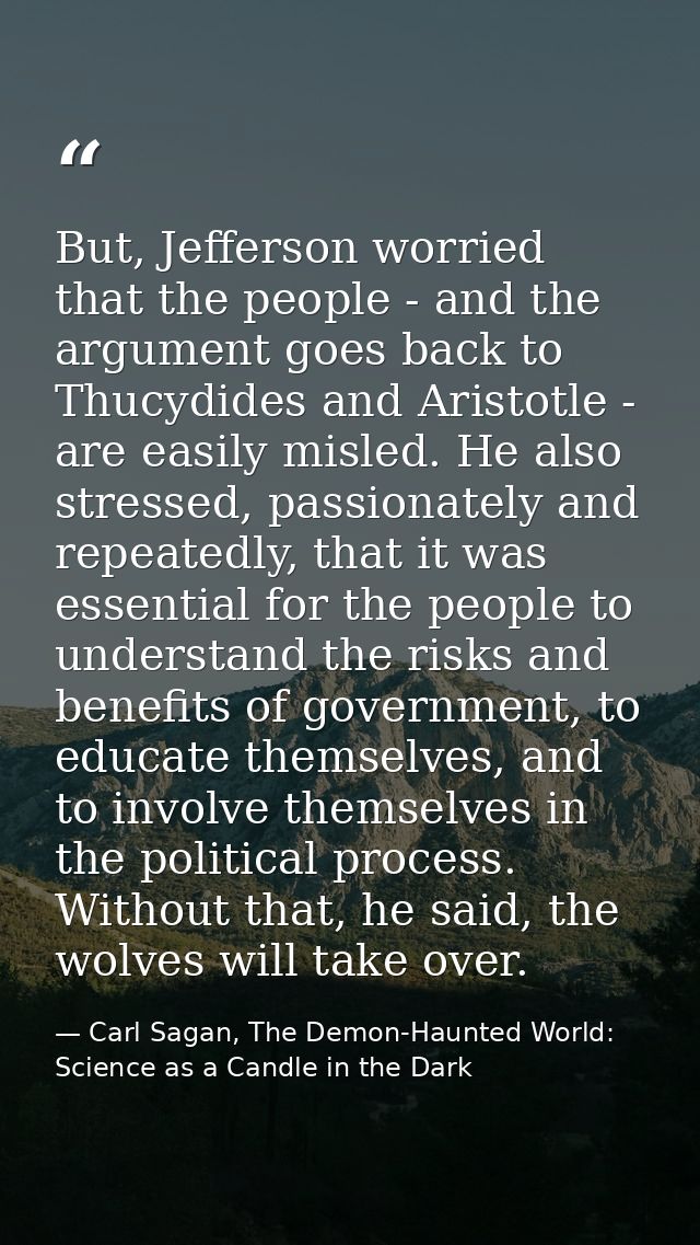 But, Jefferson worried that the people - and the argument goes back to Thucydides and Aristotle - are easily misled. He  — Carl Sagan, The Demon-Haunted World: Science as a Candle in the Dark