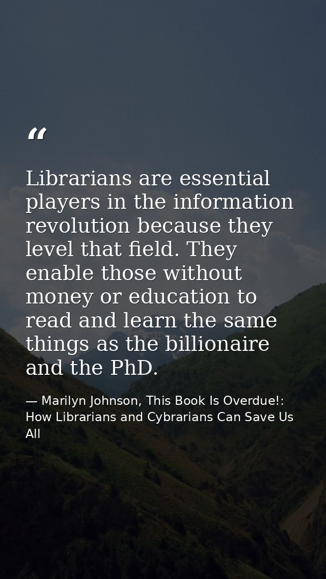 Librarians are essential players in the information revolution because they level that field. They enable those without  — Marilyn Johnson, This Book Is Overdue!: How Librarians and Cybrarians Can Save Us All