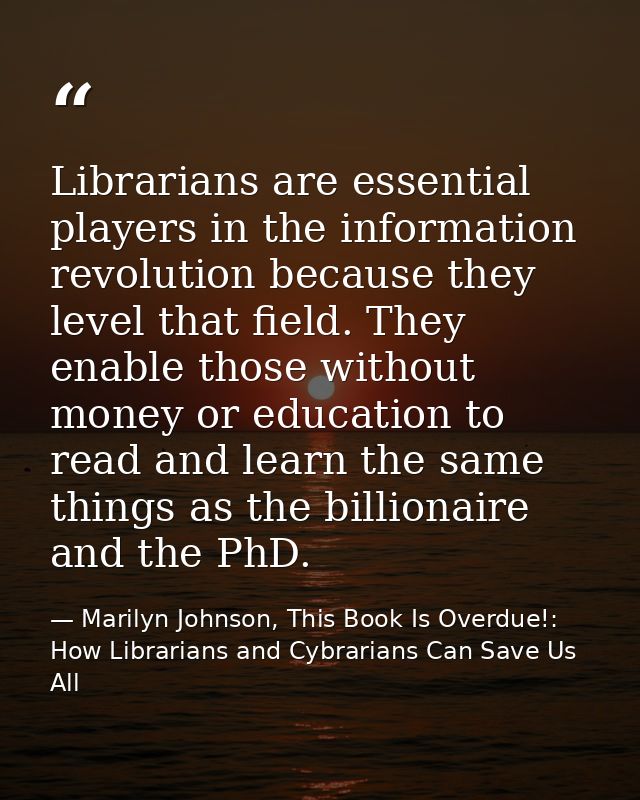 Librarians are essential players in the information revolution because they level that field. They enable those without  — Marilyn Johnson, This Book Is Overdue!: How Librarians and Cybrarians Can Save Us All