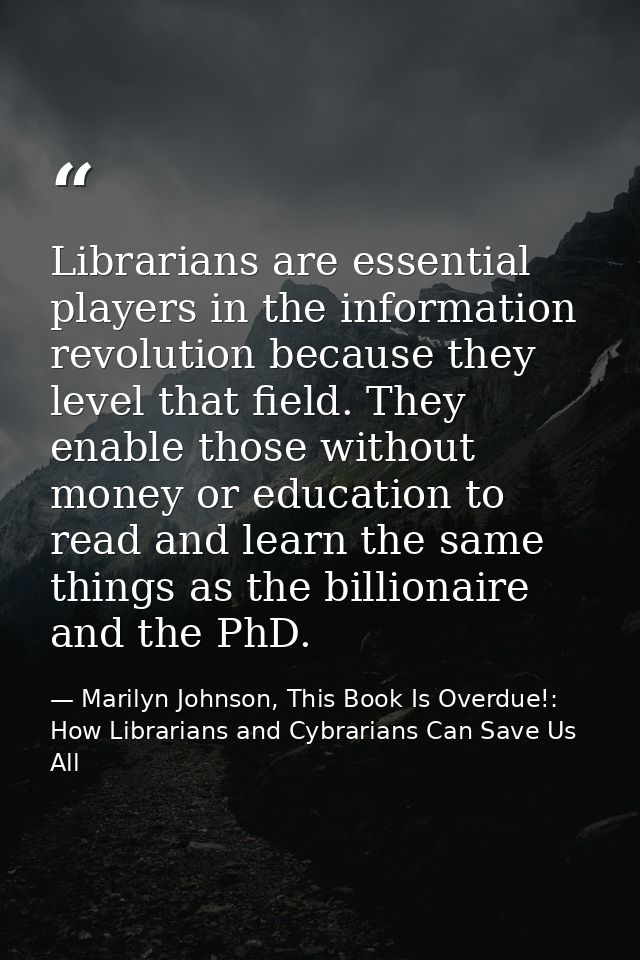 Librarians are essential players in the information revolution because they level that field. They enable those without  — Marilyn Johnson, This Book Is Overdue!: How Librarians and Cybrarians Can Save Us All