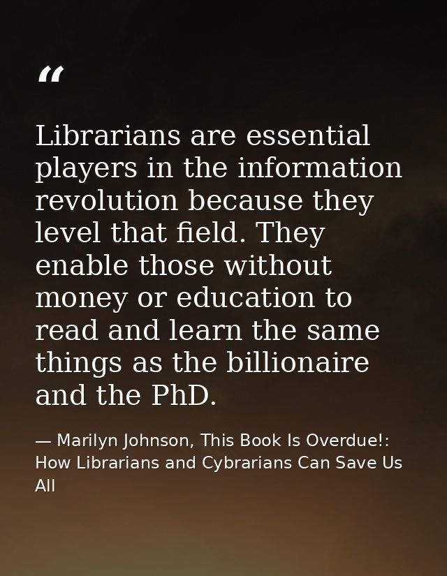 Librarians are essential players in the information revolution because they level that field. They enable those without  — Marilyn Johnson, This Book Is Overdue!: How Librarians and Cybrarians Can Save Us All