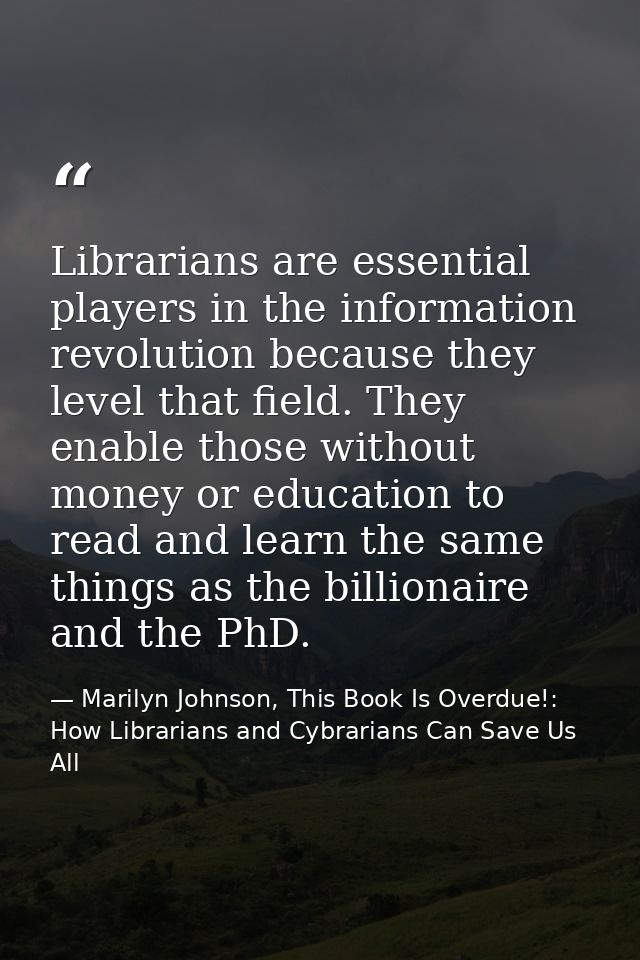 Librarians are essential players in the information revolution because they level that field. They enable those without  — Marilyn Johnson, This Book Is Overdue!: How Librarians and Cybrarians Can Save Us All