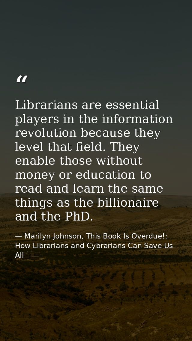 Librarians are essential players in the information revolution because they level that field. They enable those without  — Marilyn Johnson, This Book Is Overdue!: How Librarians and Cybrarians Can Save Us All