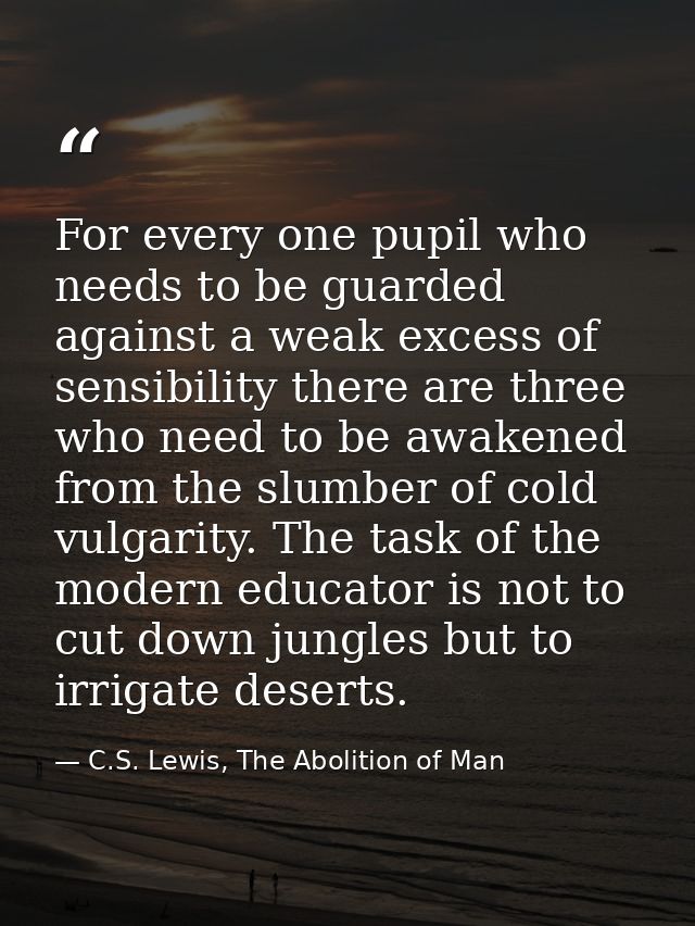For every one pupil who needs to be guarded against a weak excess of sensibility there are three who need to be awakened — C.S. Lewis, The Abolition of Man