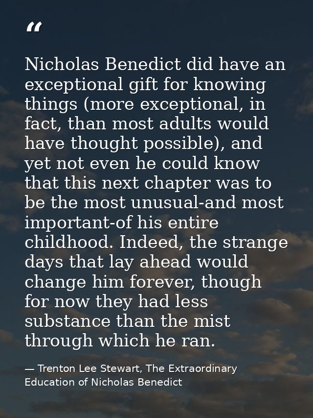 Nicholas Benedict did have an exceptional gift for knowing things (more exceptional, in fact, than most adults would hav — Trenton Lee Stewart, The Extraordinary Education of Nicholas Benedict
