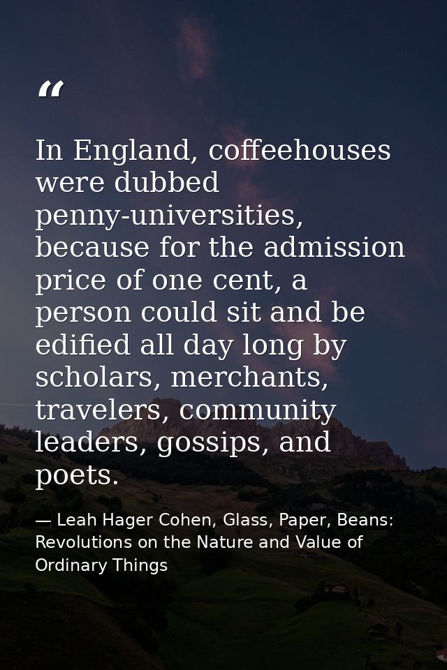 In England, coffeehouses were dubbed penny-universities, because for the admission price of one cent, a person could sit — Leah Hager Cohen, Glass, Paper, Beans: Revolutions on the Nature and Value of Ordinary Things
