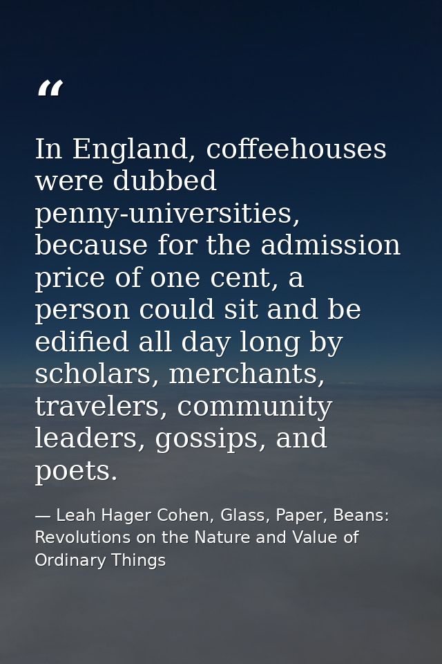 In England, coffeehouses were dubbed penny-universities, because for the admission price of one cent, a person could sit — Leah Hager Cohen, Glass, Paper, Beans: Revolutions on the Nature and Value of Ordinary Things