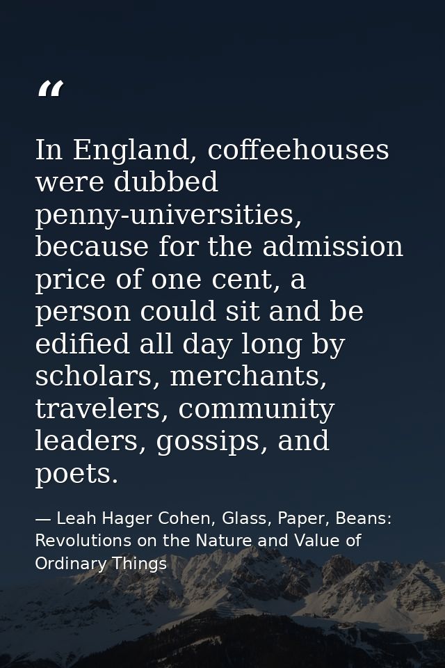 In England, coffeehouses were dubbed penny-universities, because for the admission price of one cent, a person could sit — Leah Hager Cohen, Glass, Paper, Beans: Revolutions on the Nature and Value of Ordinary Things