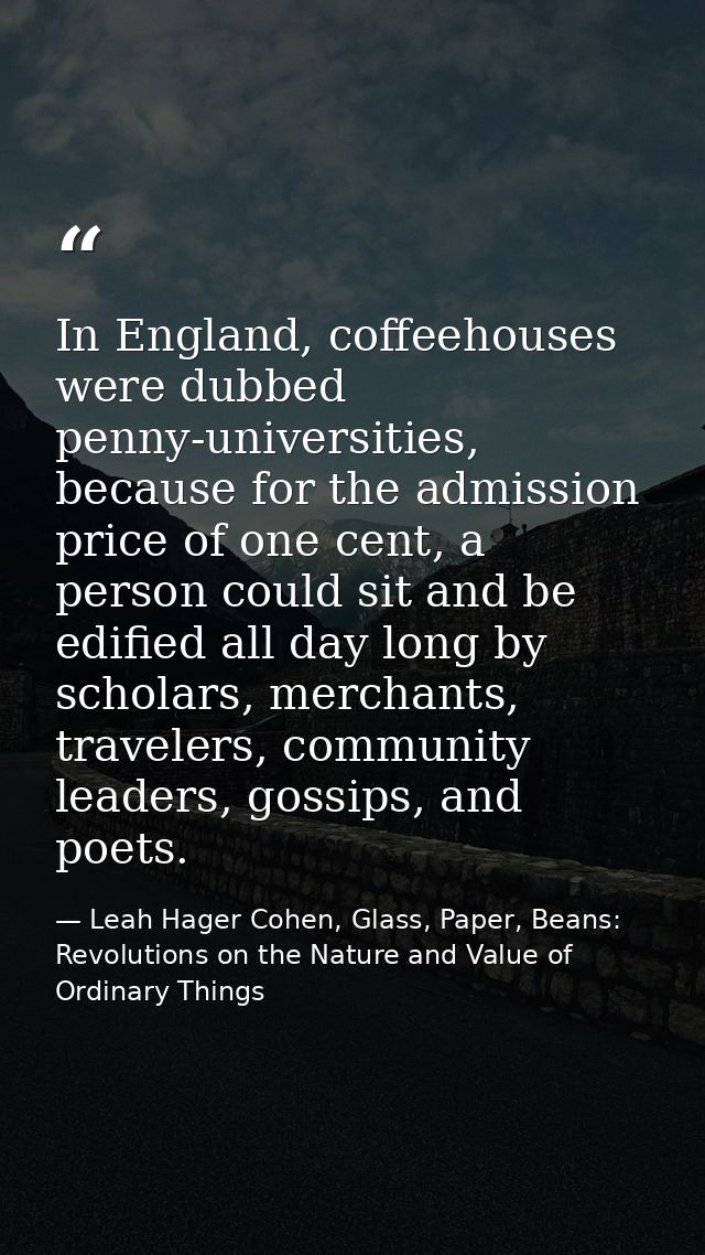 In England, coffeehouses were dubbed penny-universities, because for the admission price of one cent, a person could sit — Leah Hager Cohen, Glass, Paper, Beans: Revolutions on the Nature and Value of Ordinary Things