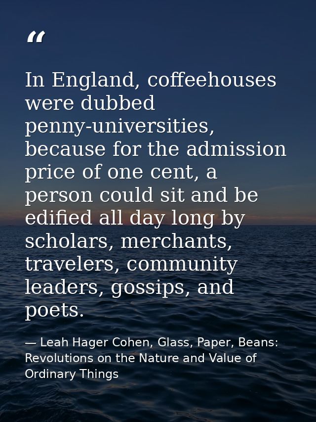 In England, coffeehouses were dubbed penny-universities, because for the admission price of one cent, a person could sit — Leah Hager Cohen, Glass, Paper, Beans: Revolutions on the Nature and Value of Ordinary Things