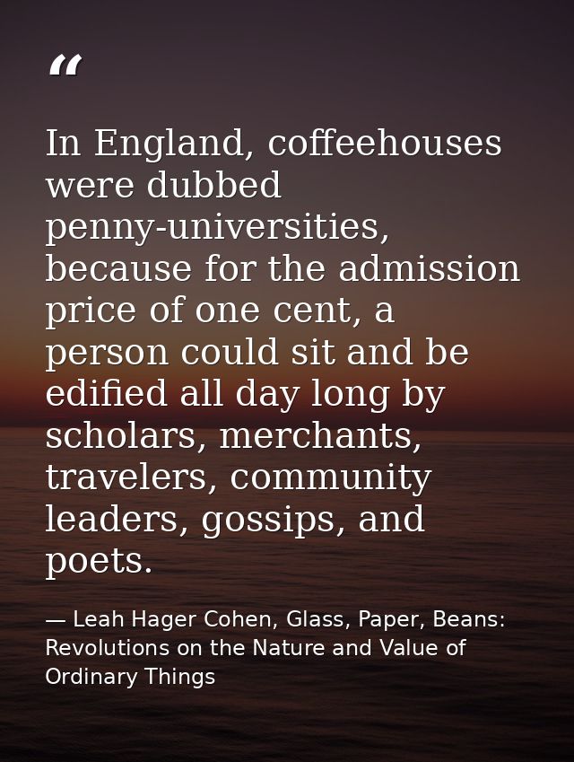 In England, coffeehouses were dubbed penny-universities, because for the admission price of one cent, a person could sit — Leah Hager Cohen, Glass, Paper, Beans: Revolutions on the Nature and Value of Ordinary Things