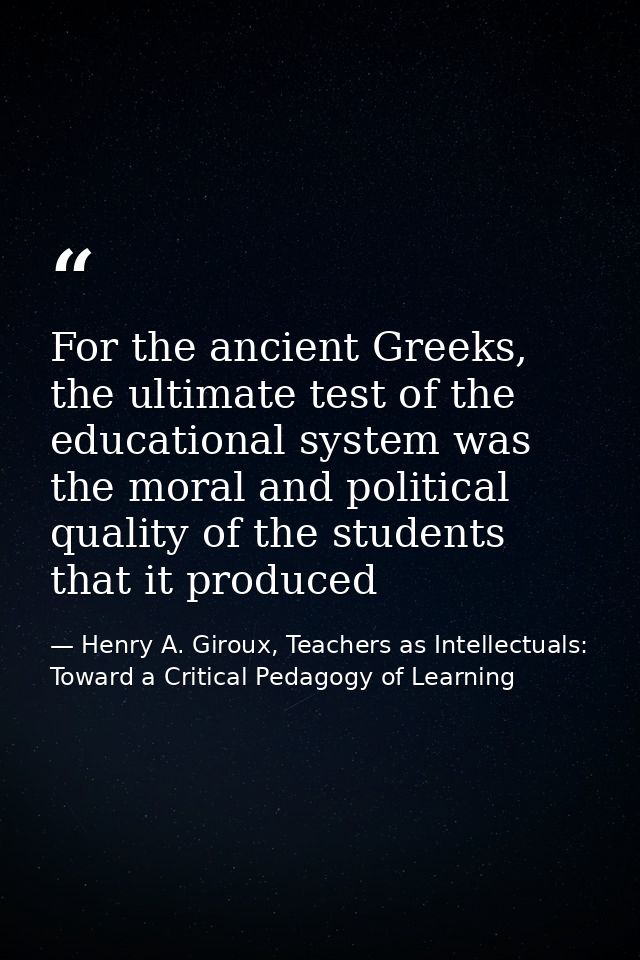 For the ancient Greeks, the ultimate test of the educational system was the moral and political quality of the students  — Henry A. Giroux, Teachers as Intellectuals: Toward a Critical Pedagogy of Learning