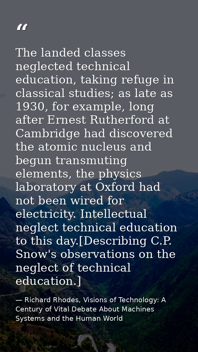 The landed classes neglected technical education, taking refuge in classical studies; as late as 1930, for example, long — Richard Rhodes, Visions of Technology: A Century of Vital Debate About Machines Systems and the Human World