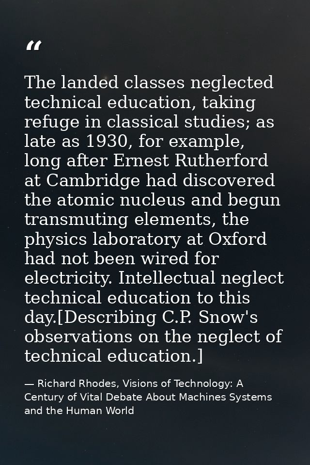 The landed classes neglected technical education, taking refuge in classical studies; as late as 1930, for example, long — Richard Rhodes, Visions of Technology: A Century of Vital Debate About Machines Systems and the Human World