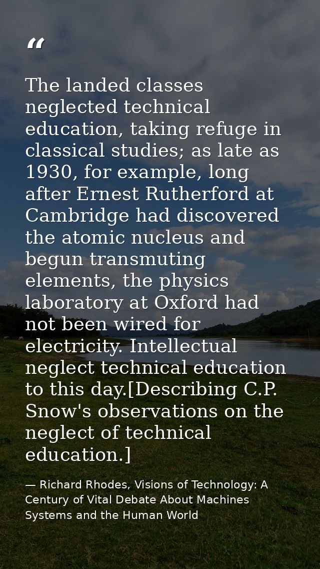 The landed classes neglected technical education, taking refuge in classical studies; as late as 1930, for example, long — Richard Rhodes, Visions of Technology: A Century of Vital Debate About Machines Systems and the Human World