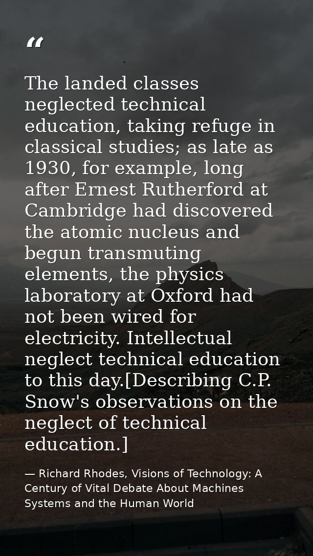 The landed classes neglected technical education, taking refuge in classical studies; as late as 1930, for example, long — Richard Rhodes, Visions of Technology: A Century of Vital Debate About Machines Systems and the Human World