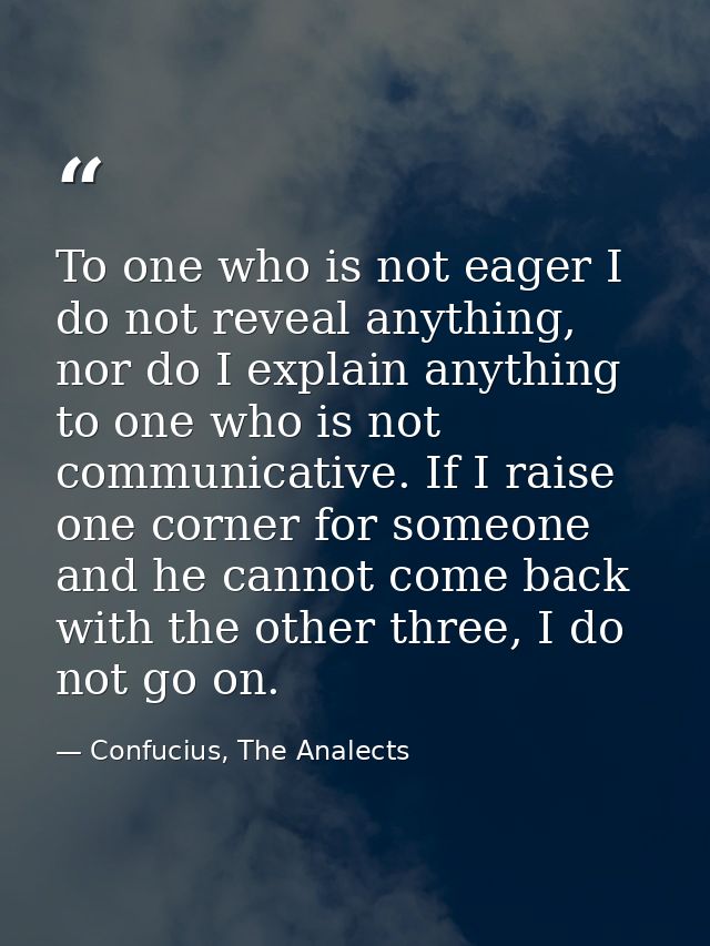 To one who is not eager I do not reveal anything, nor do I explain anything to one who is not communicative. If I raise  — Confucius, The Analects