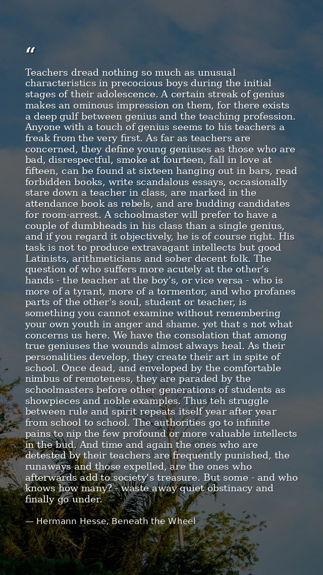 Teachers dread nothing so much as unusual characteristics in precocious boys during the initial stages of their adolesce — Hermann Hesse, Beneath the Wheel