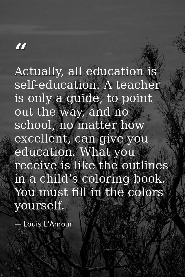Actually, all education is self-education. A teacher is only a guide, to point out the way, and no school, no matter how — Louis L'Amour