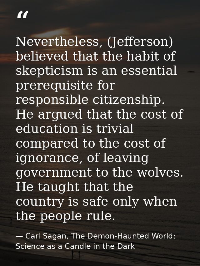 Nevertheless, (Jefferson) believed that the habit of skepticism is an essential prerequisite for responsible citizenship — Carl Sagan, The Demon-Haunted World: Science as a Candle in the Dark