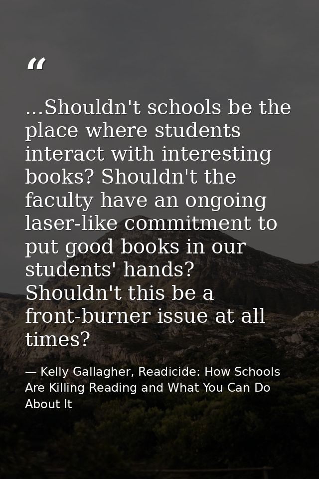 ...Shouldn't schools be the place where students interact with interesting books? Shouldn't the faculty have an ongoing  — Kelly Gallagher, Readicide: How Schools Are Killing Reading and What You Can Do About It