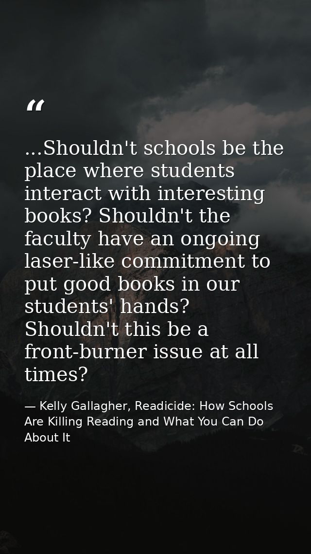 ...Shouldn't schools be the place where students interact with interesting books? Shouldn't the faculty have an ongoing  — Kelly Gallagher, Readicide: How Schools Are Killing Reading and What You Can Do About It