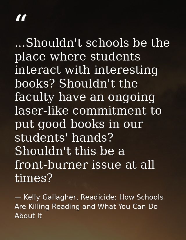 ...Shouldn't schools be the place where students interact with interesting books? Shouldn't the faculty have an ongoing  — Kelly Gallagher, Readicide: How Schools Are Killing Reading and What You Can Do About It