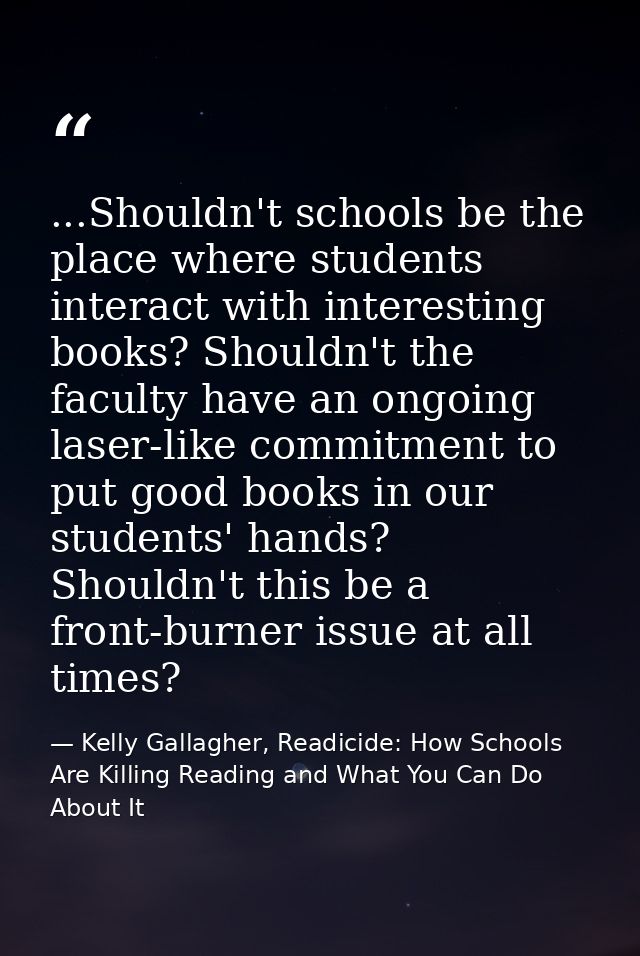 ...Shouldn't schools be the place where students interact with interesting books? Shouldn't the faculty have an ongoing  — Kelly Gallagher, Readicide: How Schools Are Killing Reading and What You Can Do About It