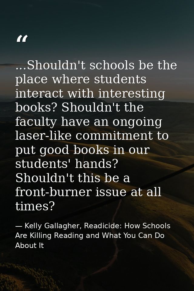 ...Shouldn't schools be the place where students interact with interesting books? Shouldn't the faculty have an ongoing  — Kelly Gallagher, Readicide: How Schools Are Killing Reading and What You Can Do About It