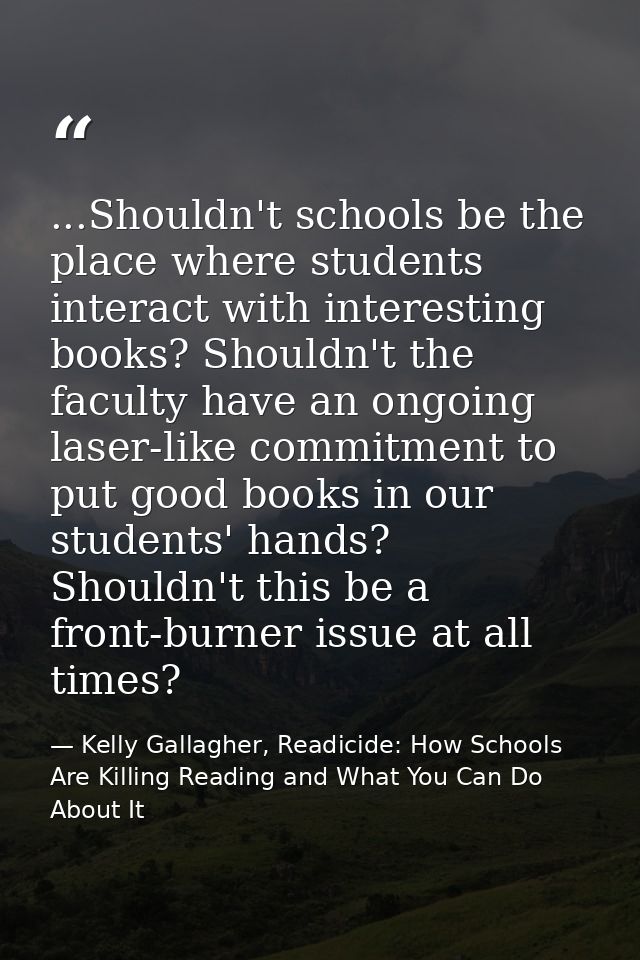 ...Shouldn't schools be the place where students interact with interesting books? Shouldn't the faculty have an ongoing  — Kelly Gallagher, Readicide: How Schools Are Killing Reading and What You Can Do About It