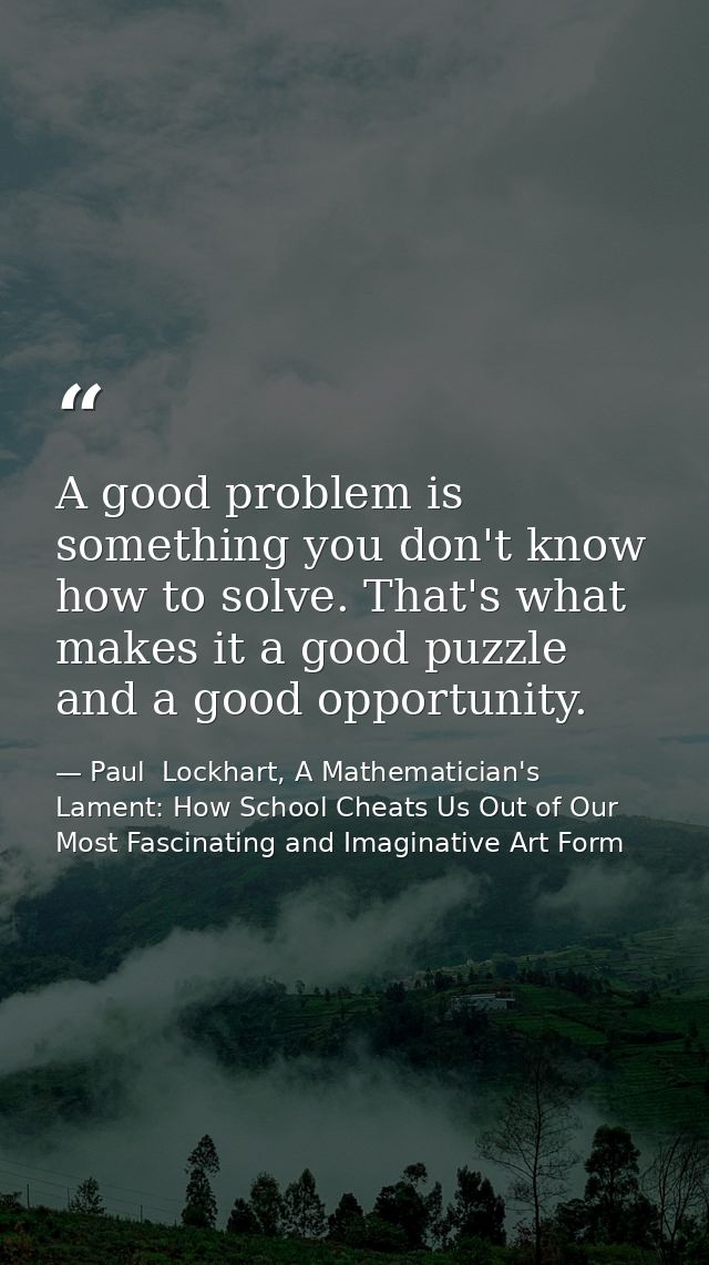 A good problem is something you don't know how to solve. That's what makes it a good puzzle and a good opportunity. — Paul  Lockhart, A Mathematician's Lament: How School Cheats Us Out of Our Most Fascinating and Imaginative Art Form