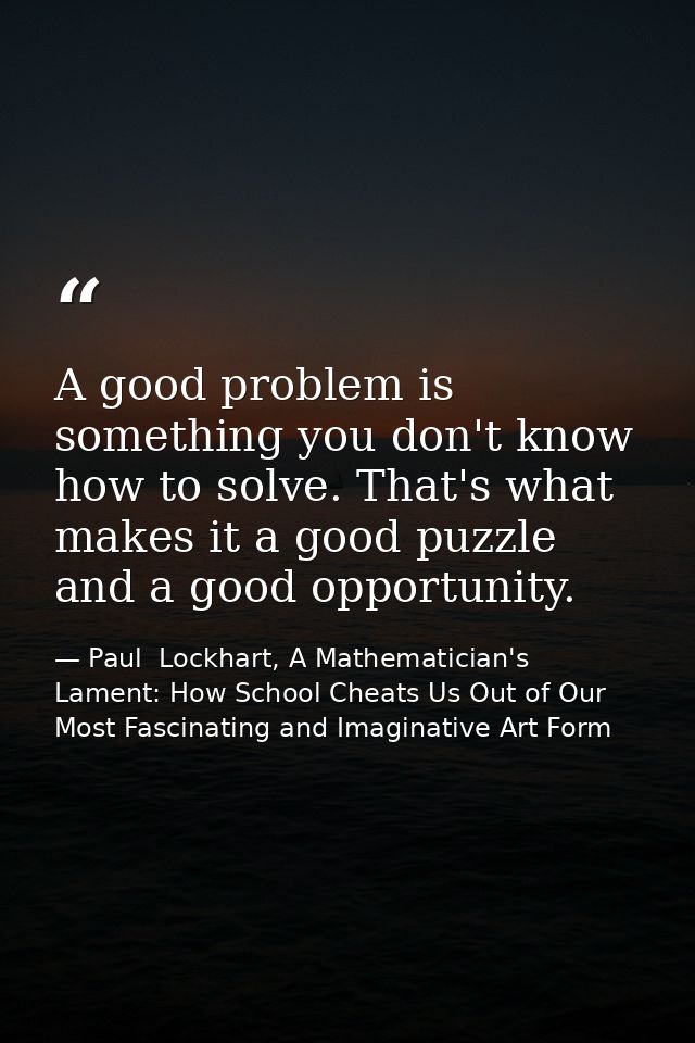 A good problem is something you don't know how to solve. That's what makes it a good puzzle and a good opportunity. — Paul  Lockhart, A Mathematician's Lament: How School Cheats Us Out of Our Most Fascinating and Imaginative Art Form