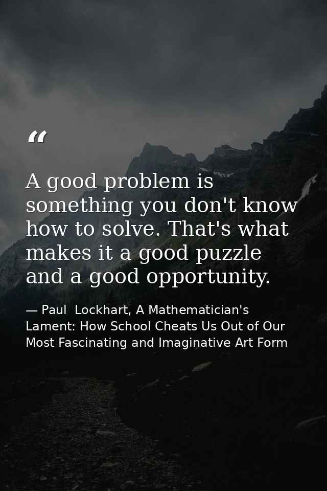 A good problem is something you don't know how to solve. That's what makes it a good puzzle and a good opportunity. — Paul  Lockhart, A Mathematician's Lament: How School Cheats Us Out of Our Most Fascinating and Imaginative Art Form