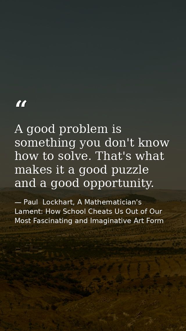 A good problem is something you don't know how to solve. That's what makes it a good puzzle and a good opportunity. — Paul  Lockhart, A Mathematician's Lament: How School Cheats Us Out of Our Most Fascinating and Imaginative Art Form