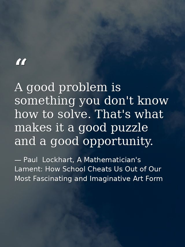 A good problem is something you don't know how to solve. That's what makes it a good puzzle and a good opportunity. — Paul  Lockhart, A Mathematician's Lament: How School Cheats Us Out of Our Most Fascinating and Imaginative Art Form