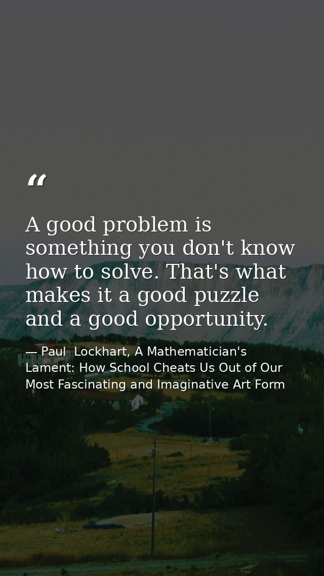 A good problem is something you don't know how to solve. That's what makes it a good puzzle and a good opportunity. — Paul  Lockhart, A Mathematician's Lament: How School Cheats Us Out of Our Most Fascinating and Imaginative Art Form