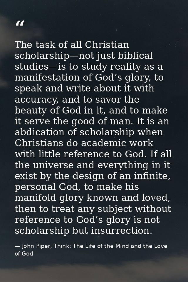 The task of all Christian scholarship—not just biblical studies—is to study reality as a manifestation of God’s glory, t — John Piper, Think: The Life of the Mind and the Love of God