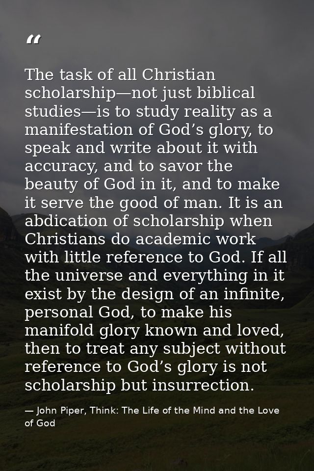 The task of all Christian scholarship—not just biblical studies—is to study reality as a manifestation of God’s glory, t — John Piper, Think: The Life of the Mind and the Love of God