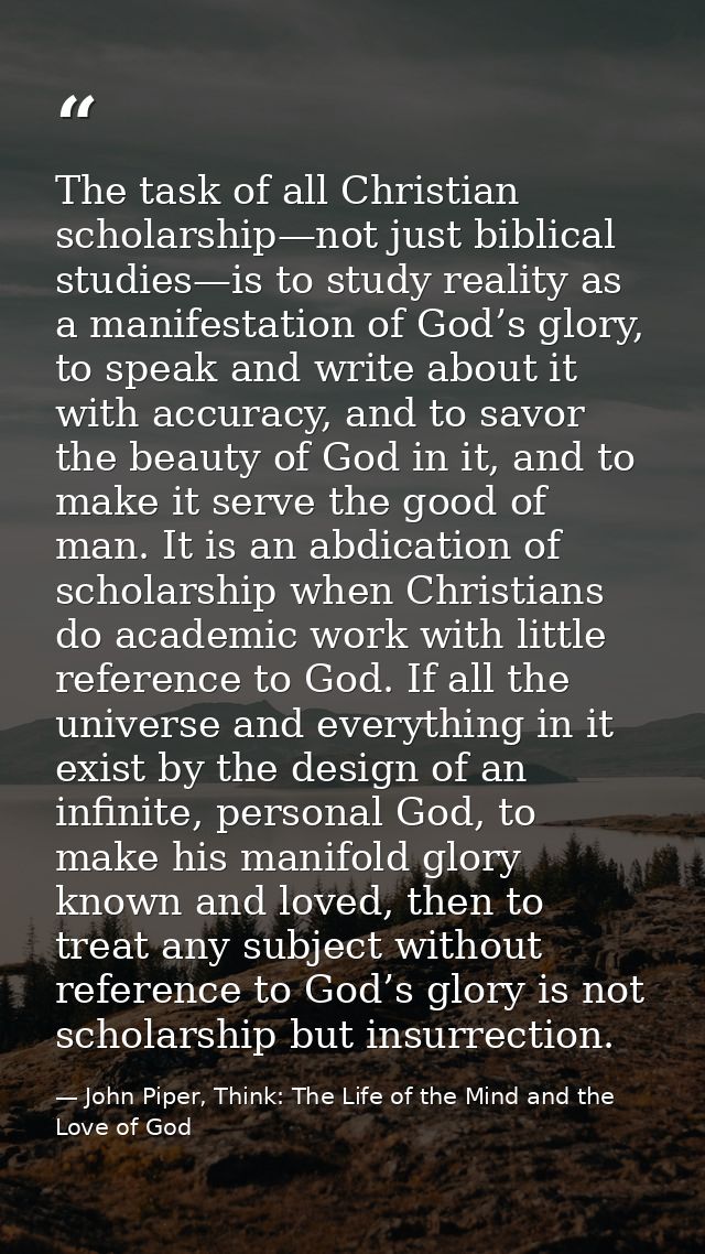 The task of all Christian scholarship—not just biblical studies—is to study reality as a manifestation of God’s glory, t — John Piper, Think: The Life of the Mind and the Love of God