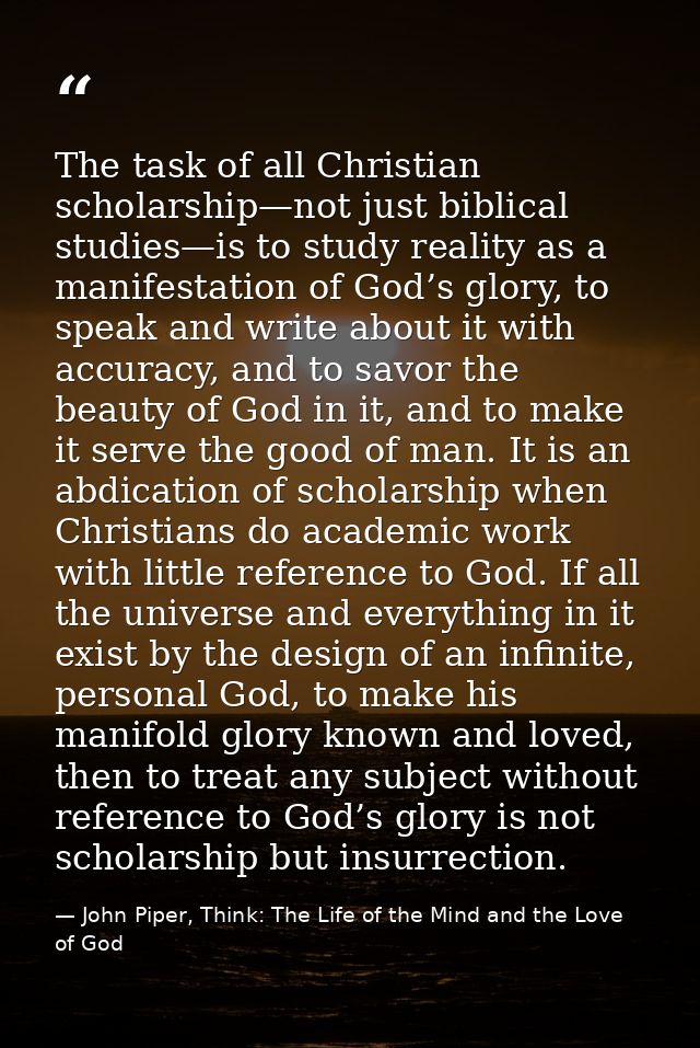 The task of all Christian scholarship—not just biblical studies—is to study reality as a manifestation of God’s glory, t — John Piper, Think: The Life of the Mind and the Love of God