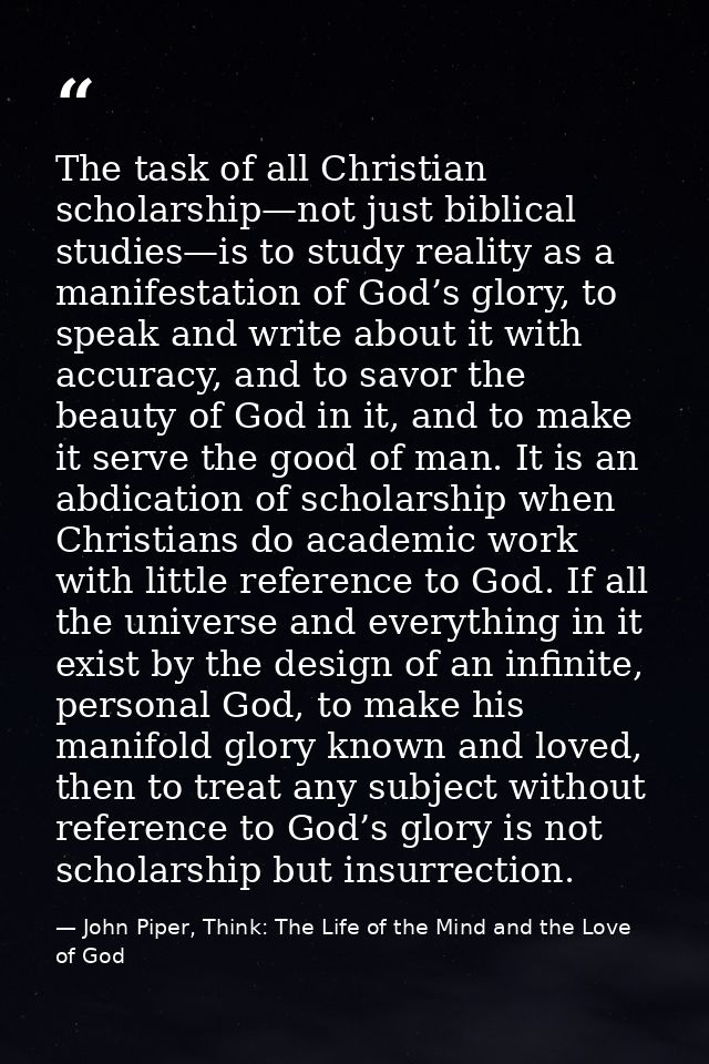 The task of all Christian scholarship—not just biblical studies—is to study reality as a manifestation of God’s glory, t — John Piper, Think: The Life of the Mind and the Love of God