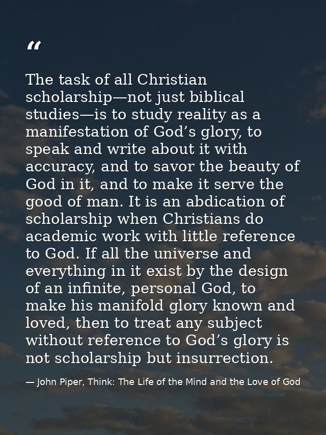 The task of all Christian scholarship—not just biblical studies—is to study reality as a manifestation of God’s glory, t — John Piper, Think: The Life of the Mind and the Love of God