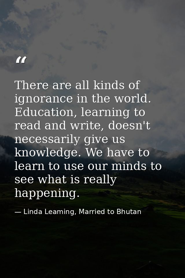 There are all kinds of ignorance in the world. Education, learning to read and write, doesn't necessarily give us knowle — Linda Leaming, Married to Bhutan