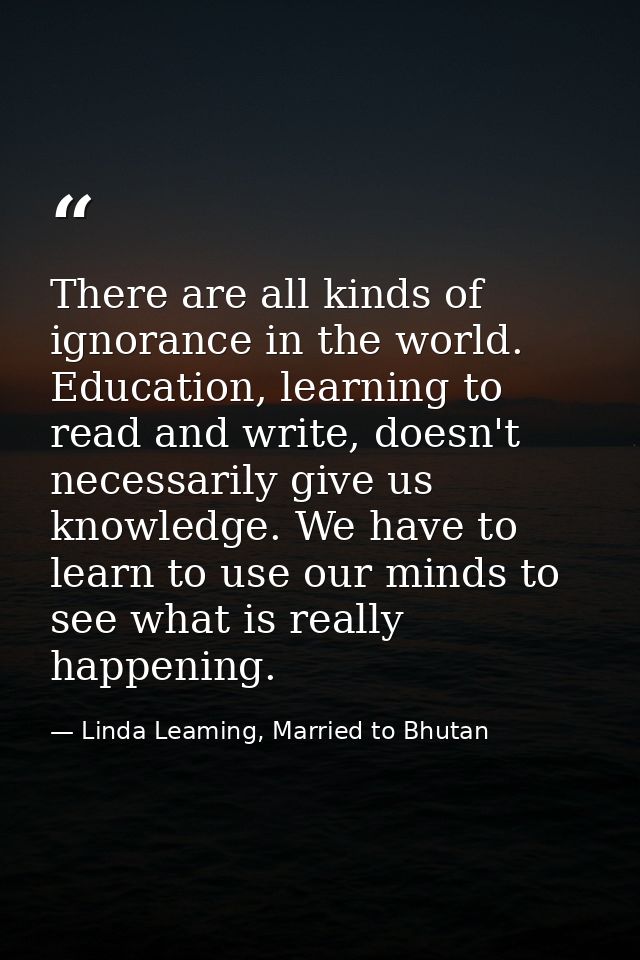 There are all kinds of ignorance in the world. Education, learning to read and write, doesn't necessarily give us knowle — Linda Leaming, Married to Bhutan