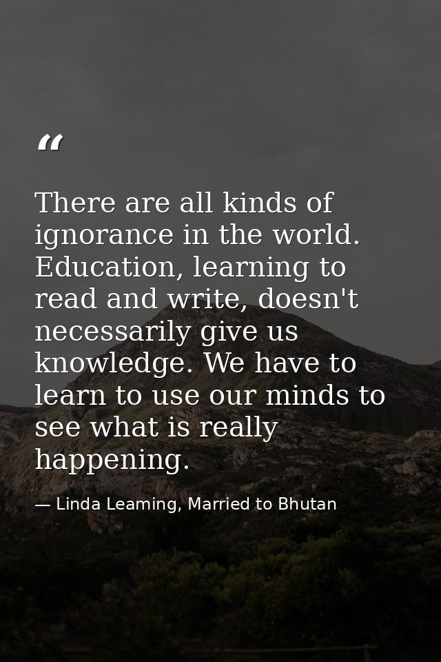 There are all kinds of ignorance in the world. Education, learning to read and write, doesn't necessarily give us knowle — Linda Leaming, Married to Bhutan