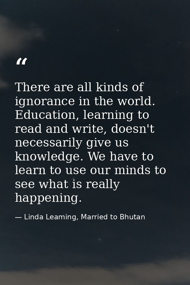 There are all kinds of ignorance in the world. Education, learning to read and write, doesn't necessarily give us knowle — Linda Leaming, Married to Bhutan