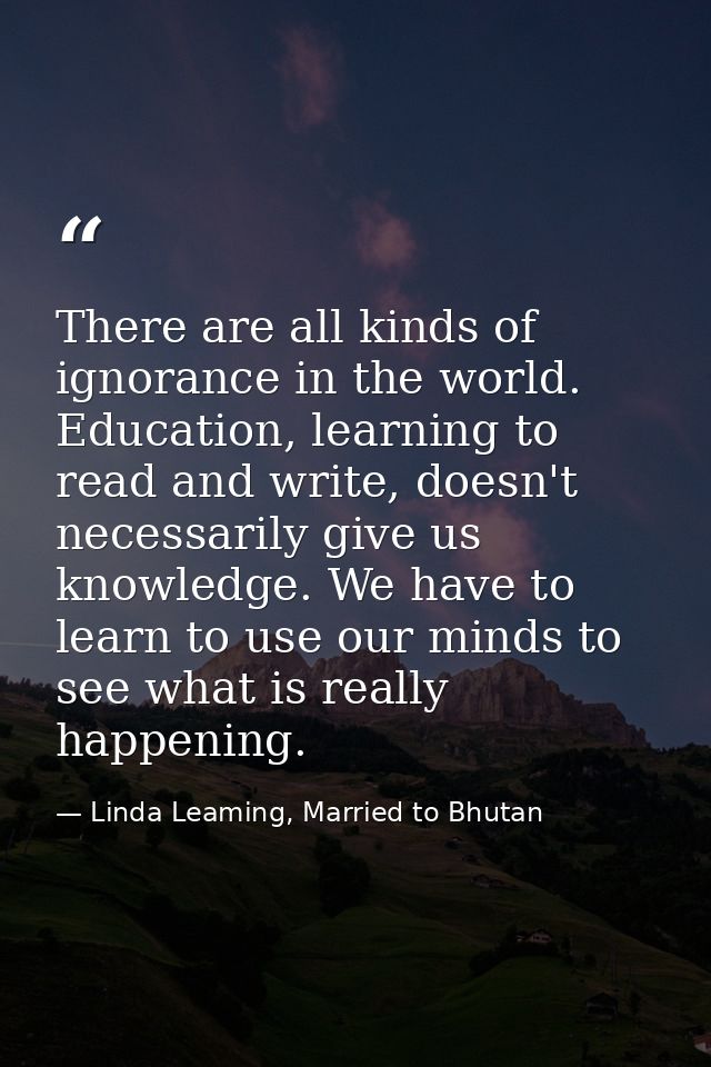 There are all kinds of ignorance in the world. Education, learning to read and write, doesn't necessarily give us knowle — Linda Leaming, Married to Bhutan