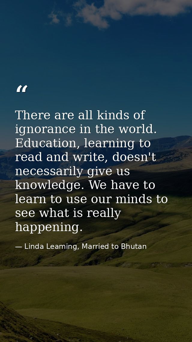 There are all kinds of ignorance in the world. Education, learning to read and write, doesn't necessarily give us knowle — Linda Leaming, Married to Bhutan